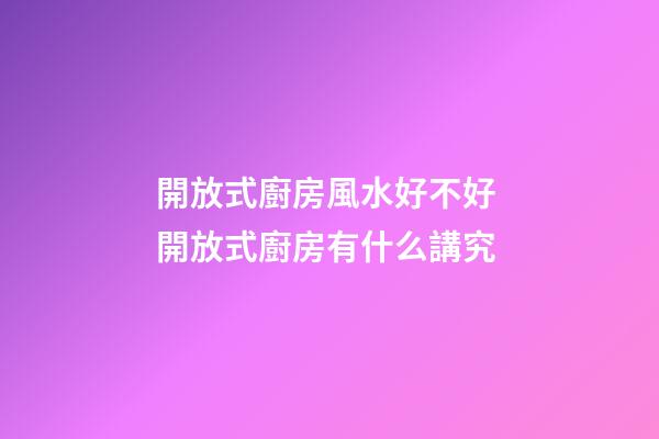 開放式廚房風水好不好 開放式廚房有什么講究